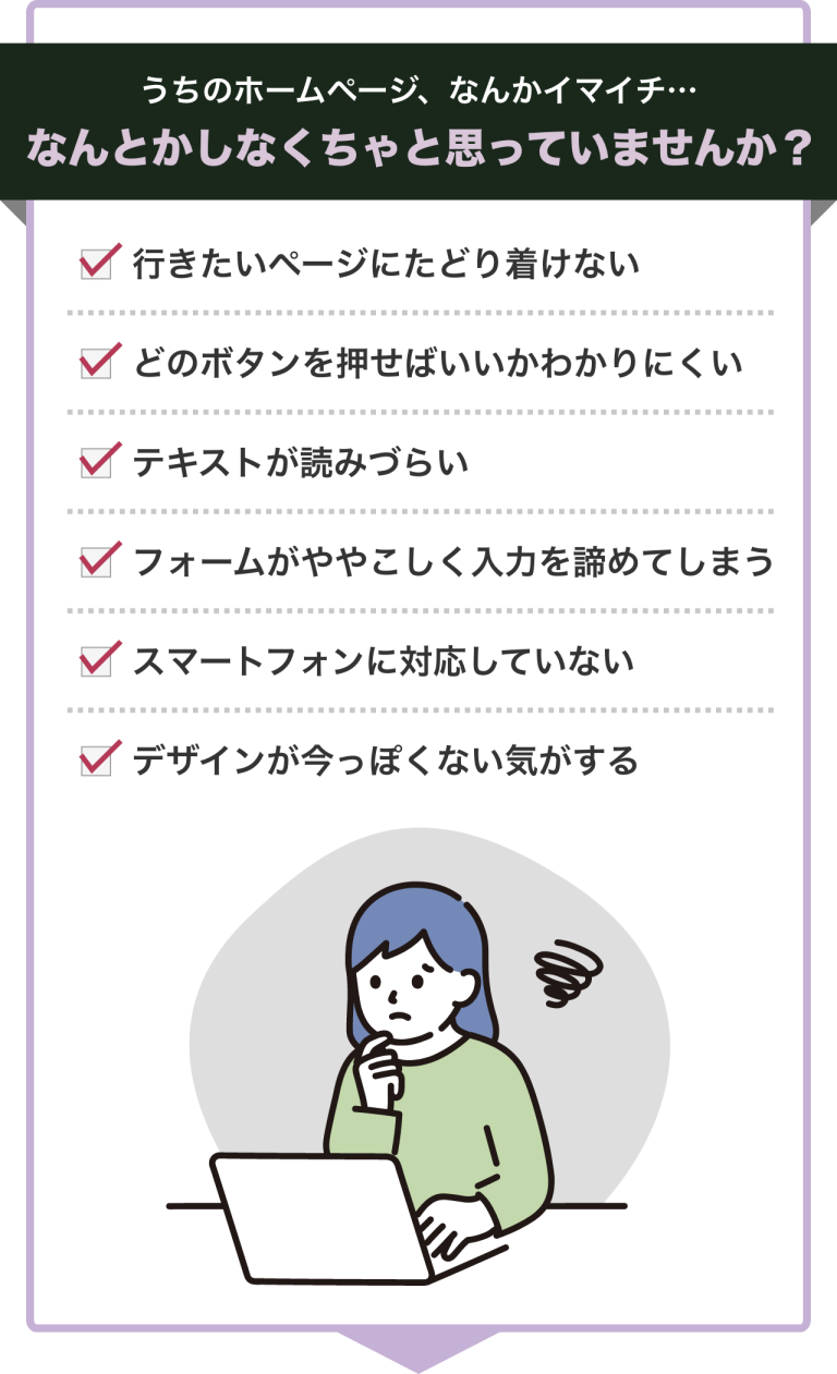 うちのホームページ、なんかイマイチ。なんとかしなくちゃと思っていませんか? 行きたいページにたどり着けない、どのボタンを押せばいいかわかりにくい、テキストが読みづらい、フォームがややこしく入力を諦めてしまう、スマートフォンに対応していない、デザインが今っぽくない気がする等
